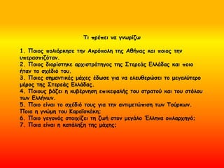 Τι πρέπει να γνωρίζω
1. Ποιος πολιόρκησε την Ακρόπολη της Αθήνας και ποιος την
υπερασπιζόταν.
2. Ποιος διορίστηκε αρχιστράτηγος της Στερεάς Ελλάδας και ποιο
ήταν το σχέδιό του.
3. Ποιες σημαντικές μάχες έδωσε για να ελευθερώσει το μεγαλύτερο
μέρος της Στερεάς Ελλάδας.
4. Ποιους βάζει η κυβέρνηση επικεφαλής του στρατού και του στόλου
των Ελλήνων.
5. Ποιο είναι το σχέδιό τους για την αντιμετώπιση των Τούρκων.
Ποια η γνώμη του Κααϊσκάκη;
6. Ποιο γεγονός στοιχίζει τη ζωή στον μεγάλο Έλληνα οπλαρχηγό;
7. Ποια είναι η κατάληξη της μάχης;
 