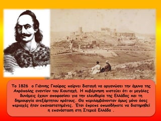 Το 1826 ο Γιάννης Γκούρας παίρνει διαταγή να οργανώσει την άμυνα της
Ακρόπολης εναντίον του Κιουταχή. Η κυβέρνηση πιστεύει ότι οι μεγάλες
δυνάμεις έχουν αποφασίσει για την ελευθερία της Ελλάδος και τη
δημιουργία ανεξάρτητου κράτους. Θα περιλαμβάνονταν όμως μόνο όσες
περιοχές ήταν επαναστατημένες. Έτσι έπρεπε οπωσδήποτε να διατηρηθεί
η επανάσταση στη Στερεά Ελλάδα .
 