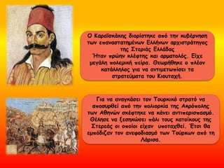 Ο Κααϊσκάκης διορίστηκε από την κυβέρνηση
των επαναστατημένων Ελλήνων αρχιστράτηγος
της Στεριάς Ελλάδας
Ήταν πρώην κλέφτης και αρματολός. Είχε
μεγάλη πολεμική πείρα. Θεωρήθηκε ο πλέον
κατάλληλος για να αντιμετωπίσει τα
στρατεύματα του Κιουταχή.
Για να αναγκάσει τον Τουρκικό στρατό να
αποσυρθεί από την πολιορκία της Ακρόπολης
των Αθηνών σκέφτηκε να κάνει αντιπερισπασμό.
Θέλησε να ξεσηκώσει πάλι τους κατοίκους της
Στερεάς οι οποίοι είχαν υποταχθεί. Έτσι θα
εμπόδιζαν τον ανεφοδιασμό των Τούρκων από τη
Λάρισα.
 