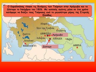 Ο Κααϊσκάκης νίκησε τις δυνάμεις των Τούρκων στην Αράχωβα και το
Δίστομο το Νοέμβριο του 1826. Με πολλούς αγώνες μέσα σε ένα χρόνο
κατάφερε να διώξει τους Τούρκους από το μεγαλύτερο μέρος της Στερεάς
Ελλάδας.
Δίστομο
Αράχωβα
 