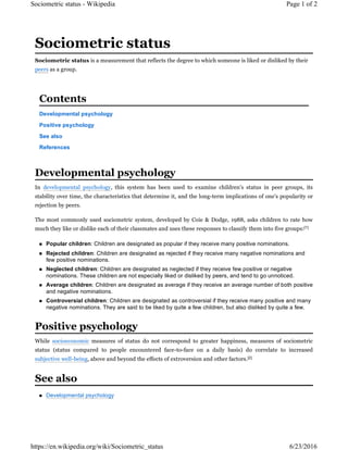 Sociometric status is a measurement that reflects the degree to which someone is liked or disliked by their
peers as a group.
Developmental psychology
Positive psychology
See also
References
In developmental psychology, this system has been used to examine children's status in peer groups, its
stability over time, the characteristics that determine it, and the long-term implications of one's popularity or
rejection by peers.
The most commonly used sociometric system, developed by Coie & Dodge, 1988, asks children to rate how
much they like or dislike each of their classmates and uses these responses to classify them into five groups:[1]
 Popular children: Children are designated as popular if they receive many positive nominations.
 Rejected children: Children are designated as rejected if they receive many negative nominations and
few positive nominations.
 Neglected children: Children are designated as neglected if they receive few positive or negative
nominations. These children are not especially liked or disliked by peers, and tend to go unnoticed.
 Average children: Children are designated as average if they receive an average number of both positive
and negative nominations.
 Controversial children: Children are designated as controversial if they receive many positive and many
negative nominations. They are said to be liked by quite a few children, but also disliked by quite a few.
While socioeconomic measures of status do not correspond to greater happiness, measures of sociometric
status (status compared to people encountered face-to-face on a daily basis) do correlate to increased
subjective well-being, above and beyond the effects of extroversion and other factors.[2]
 Developmental psychology
Sociometric status
Contents
Developmental psychology
Positive psychology
See also
Page 1 of 2Sociometric status - Wikipedia
6/23/2016https://en.wikipedia.org/wiki/Sociometric_status
 