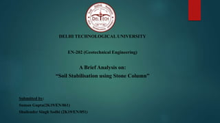 DELHI TECHNOLOGICAL UNIVERSITY
EN-202 (Geotechnical Engineering)
A Brief Analysis on:
“Soil Stabilisation using Stone Column”
Submitted by:
Suman Gupta(2K19/EN/061)
Shailender Singh Sodhi (2K19/EN/051)
 