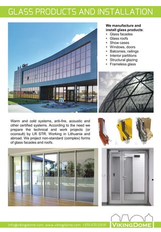 info@vikingdome.com www.vikingdome.com +370 670 03131
Warm and cold systems, anti-fire, acoustic and
other certified systems. According to the need we
prepare the technical and work projects (or
oconsult) by LR STR. Working in Lithuania and
abroad. We project non-standard (complex) forms
of glass facades and roofs.
We manufacture and
install glass products:
• Glass facades
• Glass roofs
• Show cases
• Windows, doors
• Balconies, railings
• Interior partitions
• Structural glazing
• Frameless glass
GLASS PRODUCTS AND INSTALLATION
 