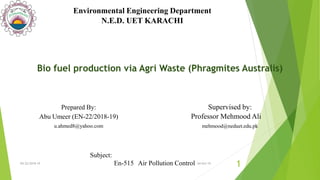 Supervised by:
Professor Mehmood Ali
mehmood@neduet.edu.pk
Environmental Engineering Department
N.E.D. UET KARACHI
Prepared By:
Abu Umeer (EN-22/2018-19)
u.ahmed8@yahoo.com
Subject:
En-515 Air Pollution ControlEN-22/2018-19
1
Bio fuel production via Agri Waste (Phragmites Australis)
04-Oct-19
 