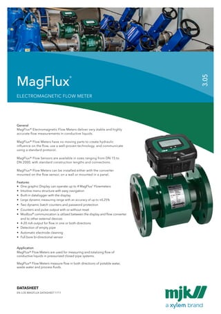 1
MagFlux® Flow Meters are used for measuring and totalizing flow of
conductive liquids in pressurized closed pipe systems.
MagFlux® Flow Meters measure flow in both directions of potable water,
waste water and process fluids.
Application
General
MagFlux® Electromagnetic Flow Meters deliver very stable and highly
accurate flow measurements in conductive liquids.
MagFlux® Flow Meters have no moving parts to create hydraulic
influence on the flow, use a well-proven technology, and communicate
using a standard protocol.
MagFlux® Flow Sensors are available in sizes ranging from DN 15 to
DN 2000, with standard construction lengths and connections.
MagFlux® Flow Meters can be installed either with the converter
mounted on the flow sensor, on a wall or mounted in a panel.
•	 One graphic Display can operate up to 4 MagFlux®
Flowmeters
•	 Intuitive menu structure with easy navigation
•	 Built-in datalogger with the display
•	 Large dynamic measuring range with an accuracy of up to ±0,25%
•	 Two dynamic batch counters and password protection
•	 Counters and pulse output with or without reset
•	Modbus®
communication is utilized between the display and flow converter 	
	 and to other external devices
•	 4-20 mA output for flow in one or both directions
•	 Detection of empty pipe
•	 Automatic electrode cleaning
•	 Full bore bi-directional sensor
Features
MagFlux®
EN 3.05 MAGFLUX DATASHEET 1711
DATASHEET
3.05
ELECTROMAGNETIC FLOW METER
 