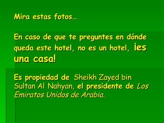 Mira estas fotos… En caso de que te preguntes en dónde queda este hotel, no es un hotel,  ¡es una casa!   Es propiedad de   Sheikh Zayed bin Sultan Al   Nahyan,  el presidente de  Los Emiratos Unidos de Arabia. 