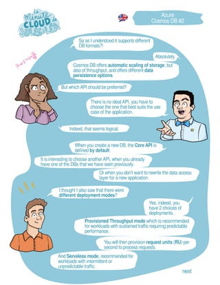 It is interesting to choose another API, when you already
have one of the DBs that we have seen previously.
Or when you don't want to rewrite the data access
layer for a new application.
Provisioned Throughput mode which is recommended
for workloads with sustained traffic requiring predictable
performance.
Absolutely.
Yes, indeed, you
have 2 choices of
deployments.
And Serveless mode, recommended for
workloads with intermittent or
unpredictable traffic.
But whichAPI should be preferred?
Indeed, that seems logical.
I thought I also saw that there were
different deployment modes?
So as I understood it supports different
DB formats?!
You will then provision request units (RU) per
second to process requests.
There is no ideal API, you have to
choose the one that best suits the use
case of the application.
Cosmos DB offers automatic scaling of storage, but
also of throughput, and offers different data
persistence options.
Azure
Cosmos DB #2
next
When you create a new DB, the Core API is
defined by default.
 