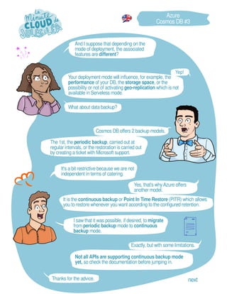 Yes, that's why Azure offers
another model.
The 1st, the periodic backup, carried out at
regular intervals, or the restoration is carried out
by creating a ticket with Microsoft support.
I saw that it was possible, if desired, to migrate
from periodic backup mode to continuous
backup mode.
What about data backup?
And I suppose that depending on the
mode of deployment, the associated
features are different?
It is the continuous backup or Point In Time Restore (PITR) which allows
you to restore whenever you want according to the configured retention.
It's a bit restrictive because we are not
independent in terms of catering.
Azure
Cosmos DB #3
Cosmos DB offers 2 backup models.
Exactly, but with some limitations.
Not all APIs are supporting continuous backup mode
yet, so check the documentation before jumping in.
Thanks for the advice. next
Your deployment mode will influence, for example, the
performance of your DB, the storage space, or the
possibility or not of activating geo-replication which is not
available in Serveless mode.
 
