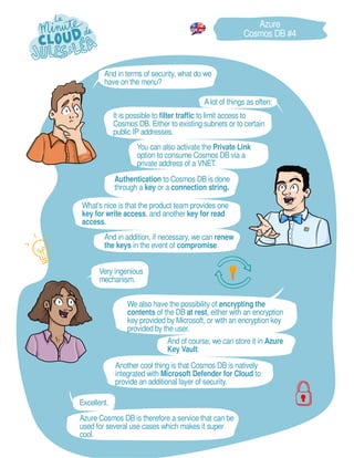 Very ingenious
mechanism.
Excellent.
And in addition, if necessary, we can renew
the keys in the event of compromise.
And of course, we can store it in Azure
Key Vault.
Azure
Cosmos DB #4
And in terms of security, what do we
have on the menu?
Azure Cosmos DB is therefore a service that can be
used for several use cases which makes it super
cool.
Authentication to Cosmos DB is done
through a key or a connection string.
We also have the possibility of encrypting the
contents of the DB at rest, either with an encryption
key provided by Microsoft, or with an encryption key
provided by the user.
Alot of things as often:
You can also activate the Private Link
option to consume Cosmos DB via a
private address of a VNET.
Another cool thing is that Cosmos DB is natively
integrated with Microsoft Defender for Cloud to
provide an additional layer of security.
It is possible to filter traffic to limit access to
Cosmos DB. Either to existing subnets or to certain
public IP addresses.
What's nice is that the product team provides one
key for write access, and another key for read
access.
 