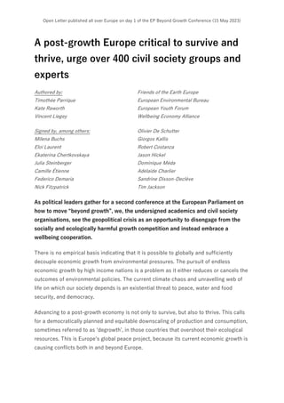 Open Letter published all over Europe on day 1 of the EP Beyond Growth Conference (15 May 2023)
A post-growth Europe critical to survive and
thrive, urge over 400 civil society groups and
experts
Authored by: Friends of the Earth Europe
Timothée Parrique European Environmental Bureau
Kate Raworth European Youth Forum
Vincent Liegey Wellbeing Economy Alliance
Signed by, among others: Olivier De Schutter
Milena Buchs Giorgos Kallis
Eloi Laurent Robert Costanza
Ekaterina Chertkovskaya Jason Hickel
Julia Steinberger Dominique Méda
Camille Étienne Adélaïde Charlier
Federico Demaria Sandrine Dixson-Declève
Nick Fitzpatrick Tim Jackson
As political leaders gather for a second conference at the European Parliament on
how to move “beyond growth”, we, the undersigned academics and civil society
organisations, see the geopolitical crisis as an opportunity to disengage from the
socially and ecologically harmful growth competition and instead embrace a
wellbeing cooperation.
There is no empirical basis indicating that it is possible to globally and sufficiently
decouple economic growth from environmental pressures. The pursuit of endless
economic growth by high income nations is a problem as it either reduces or cancels the
outcomes of environmental policies. The current climate chaos and unravelling web of
life on which our society depends is an existential threat to peace, water and food
security, and democracy.
Advancing to a post-growth economy is not only to survive, but also to thrive. This calls
for a democratically planned and equitable downscaling of production and consumption,
sometimes referred to as ‘degrowth’, in those countries that overshoot their ecological
resources. This is Europe’s global peace project, because its current economic growth is
causing conflicts both in and beyond Europe.
 