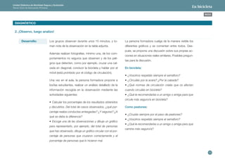 13 
ÍNDICE 
Unidad Didáctica de Movilidad Segura y Sostenible 
Tercer Ciclo de Educación Primaria En bicicleta 
DIAGNÓSTICO 
2. ¡Observo, luego analizo! 
Desarrollo: Los grupos observan durante unos 15 minutos, y to-man 
nota de la observación en la tabla adjunta. 
Además realizan fotografías, mínimo una, de los com-portamientos 
no seguros que observen y de los peli-gros 
que detecten, como por ejemplo, cruzar una cal-zada 
en diagonal, conducir la bicicleta y hablar por el 
móvil (está prohibido por el código de circulación). 
Una vez en el aula, la persona formadora propone a 
los/las estudiantes, realizar un análisis detallado de la 
información recogida en la observación mediante las 
actividades siguientes: 
• Calcular los porcentajes de los resultados obtenidos 
y discutirlos. Del total de casos observados, ¿qué por-centaje 
realiza conductas arriesgadas? ¿Y seguras? ¿A 
qué se debe la diferencia? 
• Escoge una de las observaciones y dibuja un gráfico 
para representarlo, por ejemplo, del total de personas 
que has observado, dibuja un gráfico circular con el por-centaje 
de personas que cruzaron correctamente y el 
porcentaje de personas que lo hicieron mal. 
La persona formadora cuelga de la manera visible los 
diferentes gráficos y se comentan entre todos. Des-pués, 
se propone una discusión sobre sus propias ac-ciones 
en situaciones viales similares. Posibles pregun-tas 
para la discusión. 
En bicicleta: 
• ¿Vosotros respetáis siempre el semáforo? 
• ¿Circuláis por la acera? ¿Por la calzada? 
• ¿Qué normas de circulación creéis que os afectan 
cuando circuláis en bicicleta? 
• ¿Qué le recomendarías a un amigo o amiga para que 
circule más seguro/a en bicicleta? 
Como peatones: 
• ¿Cruzáis siempre por el paso de peatones? 
• ¿Vosotros respetáis siempre el semáforo? 
• ¿Qué le recomendarías a un amigo o amiga para que 
camine más seguro/a? 
 