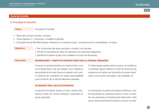 29 
ÍNDICE 
Unidad Didáctica de Movilidad Segura y Sostenible 
Tercer Ciclo de Educación Primaria En bicicleta 
PLAN DE ACCIÓN 
5. A la playa en bicicleta 
A la playa en bicicleta 
Ser conscientes del riesgo asociado a conducir una bicicleta. 
Percibir la necesidad de utilizar los elementos de seguridad obligatorios. 
Identificar la presión grupal como variable en la toma de decisiones. 
• Áreas del currículum escolar: Lenguas. 
• Temas Agenda 21: Transporte y movilidad sostenible. 
• Competencias de Movilidad Segura: Resistencia a la presión grupal - Consciencia de la vulnerabilidad y el riesgo. 
Título: 
Objetivos: 
Desarrollo: INFORMACIONES Y CONCEPTOS INTRODUCTORIOS PARA LA PERSONA FORMADORA: 
A menudo se asocia la bicicleta con el ejercicio físico y con 
una actividad lúdica. Hay que destacar que si realizamos 
esta actividad en la ciudad, sea por la calzada o por la ace-ra, 
debemos ser conscientes de nuestra responsabilidad 
como conductor de un vehículo altamente vulnerable. 
En determinadas edades yendo en grupo y en bicicleta se 
nos plantean algunos dilemas o tomas de decisiones que 
resolvemos de manera casi automática sin pensar dema-siado 
si era la opción más segura, más sostenible, etc. 
La persona formadora reparte el caso a los/las estu-diantes, 
lo leen de manera individual y responden al-gunas 
preguntas. 
ACTIVIDADES PARA LOS/LAS ESTUDIANTES: 
A continuación, la persona formadora distribuye a los/ 
las estudiantes en pequeños grupos y estos compar-ten 
sus respuestas contrastando las diferencias. Cada 
grupo reescribe el final de la historia y lo lee en voz alta. 
 