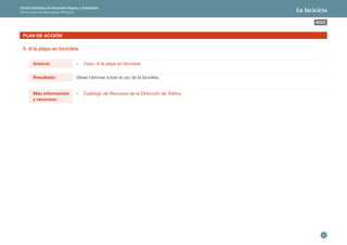 30 
ÍNDICE 
Unidad Didáctica de Movilidad Segura y Sostenible 
Tercer Ciclo de Educación Primaria En bicicleta 
Anexos: - Caso: A la playa en bicicleta. 
Más información 
y recursos: 
- Catálogo de Recursos de la Dirección de Tráfico. 
Resultado: Varias historias sobre el uso de la bicicleta. 
PLAN DE ACCIÓN 
5. A la playa en bicicleta 
 