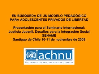 EN BÚSQUEDA DE UN MODELO PEDAGÓGICO PARA ADOLESCENTES PRIVADOS DE LIBERTAD Presentación para el Seminario Internacional: Justicia Juvenil, Desafíos para la Integración Social  SENAME  Santiago de Chile 10-11 de noviembre de 2008 