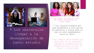 * Los obstáculos
llegar a la
desesperación de
tanto estudio
* LAS MALAS INFLUENCIAS QUE
TE PUEDEN DESENFOCAR SI
ESTAS DÉBIL
* Los resuelvo primero que
todo pidiéndole a Dios que me
de sabiduría y fuerza para no
caer en esos impedimentos
hacia el éxito
* El trafico esta estable por
ahora pero en la siguiente
avenida es probable que se
congestione solo un poco si
manejo con pasividad