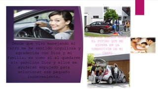 Desde que vivo manejando mi
carro me he sentido orgullosa y
agradecida con Dios y mi
familia, es como si al quedarme
sin gasolina Dios y ellos me
ayudaran empujado para
solucionar ese pequeño
inconveniente.
VEO CON BUENOS OJOS
EL FUTURO QUE ME
ESPERA EN LA
CONDUCCIÓN DE MI
CARRO