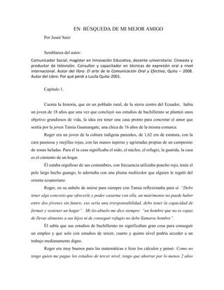 EN BÚSQUEDA DE MI MEJOR AMIGO
Por Juseé Sanz
Semblanza del autor:
Comunicador Social; magíster en Innovación Educativa, docente universitario. Cineasta y
productor de televisión. Consultor y capacitador en técnicas de expresión oral a nivel
internacional. Autor del libro: El arte de la Comunicación Oral y Efectiva, Quito – 2008.
Autor del Libro: Por qué perdí a Lucila Quito-2001.
Capítulo 1.
Cuenta la historia, que en un poblado rural, de la sierra centro del Ecuador, había
un joven de 18 años que una vez que concluyó sus estudios de bachillerato se planteó unos
objetivo grandiosos de vida, la idea era tener una casa pronto para concretar el amor que
sentía por la joven Tamia Guamangate, una chica de 16 años de la misma comarca.
Roger era un joven de la cultura indígena panzaleo, de 1,62 cm de estatura, con la
cara pasmosa y mejillas rojas, con las manos ásperas y agrietadas propias de un campesino
de zonas heladas. Para él la casa significaba el nido, el núcleo, el refugio, la guarida, la casa
es el cimiento de un hogar.
Él estaba orgulloso de sus costumbres, con frecuencia utilizaba poncho rojo, tenía el
pelo largo hecho guango, lo adornaba con una pluma multicolor que alguien le regaló del
oriente ecuatoriano.
Roger, en su anhelo de unirse para siempre con Tamia reflexionaba para sí: “Debo
tener algo concreto que ofrecerle y poder casarme con ella, un matrimonio no puede haber
entre dos jóvenes sin futuro, eso sería una irresponsabilidad, debo tener la capacidad de
formar y sostener un hogar”. Mi tío-abuelo me dice siempre: “un hombre que no es capaz
de llevar alimento a sus hijos ni de conseguir refugio no debe llamarse hombre”.
Él sabía que sus estudios de bachillerato no significaban gran cosa para conseguir
un empleo y que solo con estudios de tercer, cuarto y quinto nivel podría acceder a un
trabajo medianamente digno.
Roger era muy buenos para las matemáticas e hizo los cálculos y pensó: Como no
tengo quien me pague los estudios de tercer nivel, tengo que ahorrar por lo menos 2 años
 