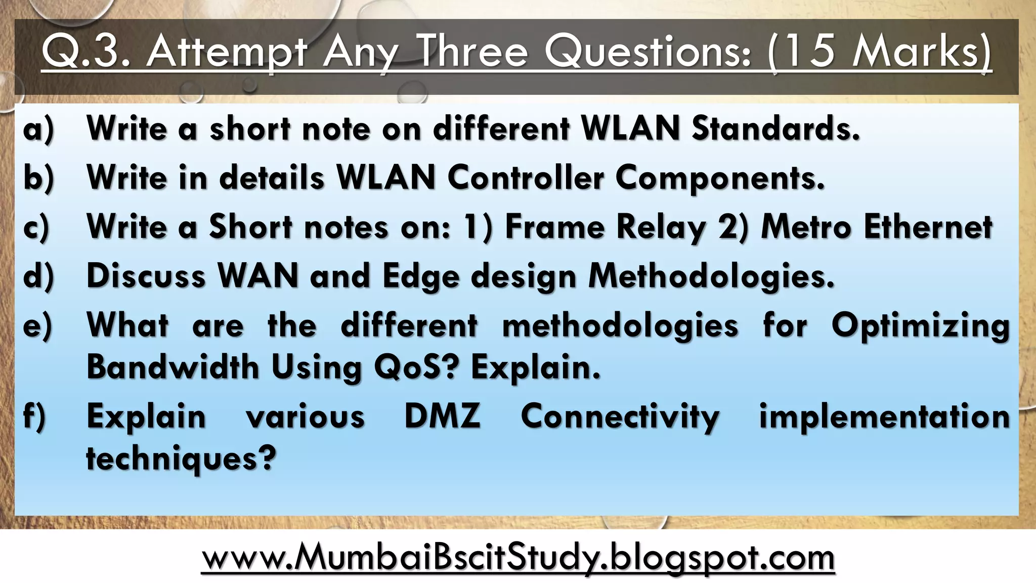 www.MumbaiBscitStudy.blogspot.com
Q.3. Attempt Any Three Questions: (15 Marks)
a) Write a short note on different WLAN Standards.
b) Write in details WLAN Controller Components.
c) Write a Short notes on: 1) Frame Relay 2) Metro Ethernet
d) Discuss WAN and Edge design Methodologies.
e) What are the different methodologies for Optimizing
Bandwidth Using QoS? Explain.
f) Explain various DMZ Connectivity implementation
techniques?
 
