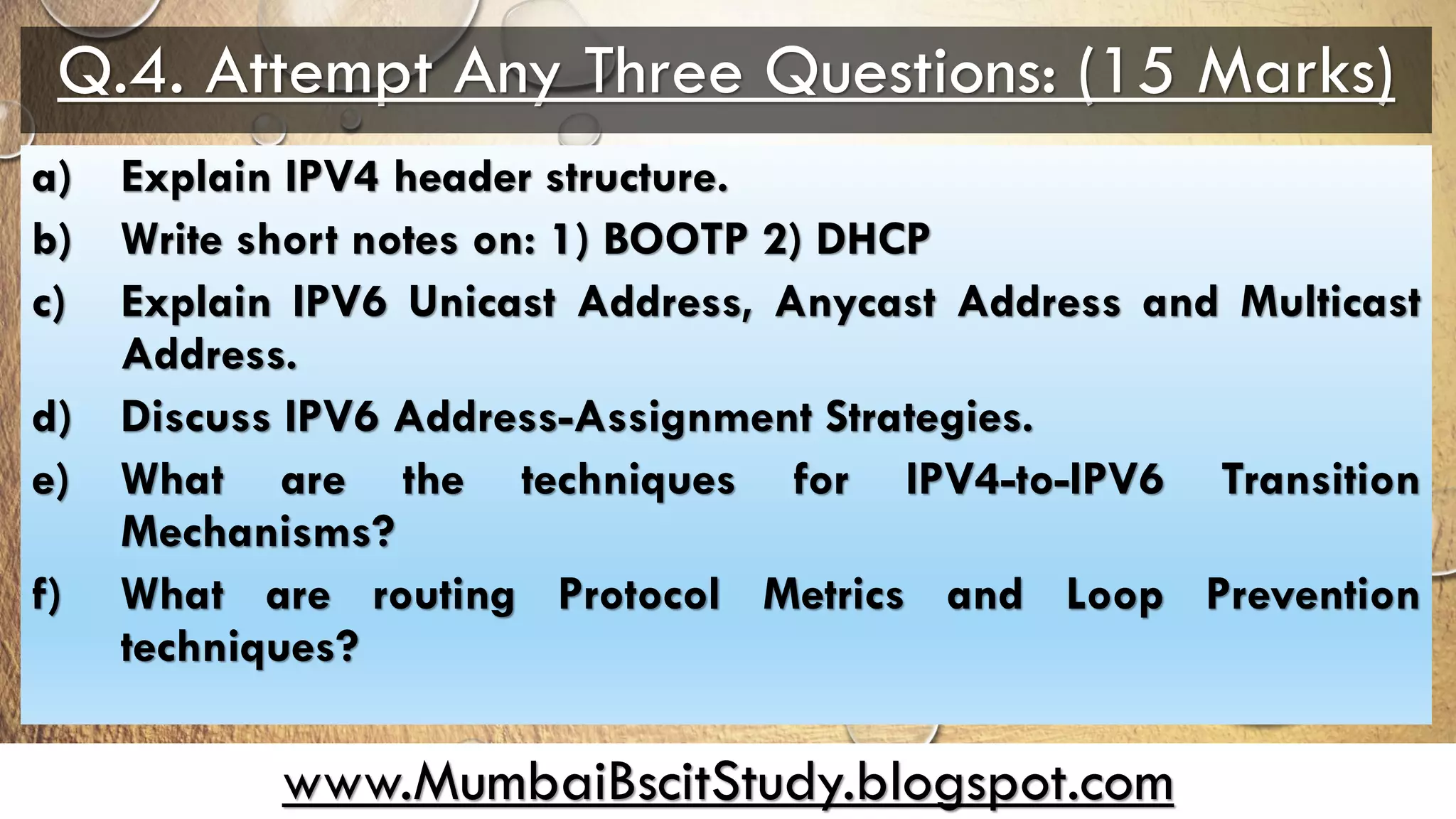 www.MumbaiBscitStudy.blogspot.com
Q.4. Attempt Any Three Questions: (15 Marks)
a) Explain IPV4 header structure.
b) Write short notes on: 1) BOOTP 2) DHCP
c) Explain IPV6 Unicast Address, Anycast Address and Multicast
Address.
d) Discuss IPV6 Address-Assignment Strategies.
e) What are the techniques for IPV4-to-IPV6 Transition
Mechanisms?
f) What are routing Protocol Metrics and Loop Prevention
techniques?
 