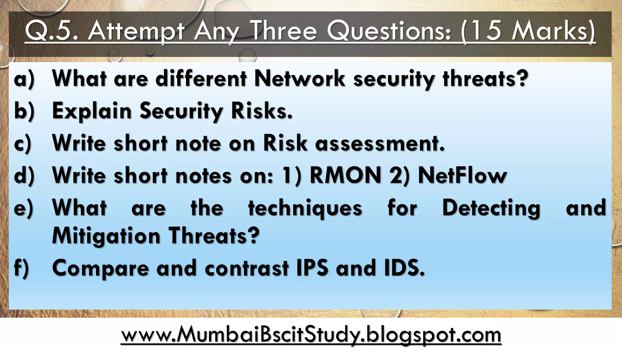 www.MumbaiBscitStudy.blogspot.com
Q.5. Attempt Any Three Questions: (15 Marks)
a) What are different Network security threats?
b) Explain Security Risks.
c) Write short note on Risk assessment.
d) Write short notes on: 1) RMON 2) NetFlow
e) What are the techniques for Detecting and
Mitigation Threats?
f) Compare and contrast IPS and IDS.
 