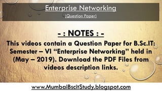 www.MumbaiBscitStudy.blogspot.com
Enterprise Networking
(Question Paper)
- : NOTES : -
This videos contain a Question Paper for B.Sc.IT:
Semester – VI “Enterprise Networking” held in
(May – 2019). Download the PDF Files from
videos description links.
 