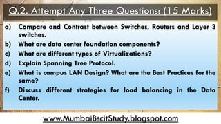 www.MumbaiBscitStudy.blogspot.com
Q.2. Attempt Any Three Questions: (15 Marks)
a) Compare and Contrast between Switches, Routers and Layer 3
switches.
b) What are data center foundation components?
c) What are different types of Virtualizations?
d) Explain Spanning Tree Protocol.
e) What is campus LAN Design? What are the Best Practices for the
same?
f) Discuss different strategies for load balancing in the Data
Center.
 