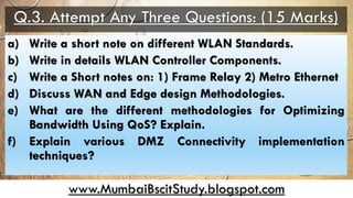 www.MumbaiBscitStudy.blogspot.com
Q.3. Attempt Any Three Questions: (15 Marks)
a) Write a short note on different WLAN Standards.
b) Write in details WLAN Controller Components.
c) Write a Short notes on: 1) Frame Relay 2) Metro Ethernet
d) Discuss WAN and Edge design Methodologies.
e) What are the different methodologies for Optimizing
Bandwidth Using QoS? Explain.
f) Explain various DMZ Connectivity implementation
techniques?
 
