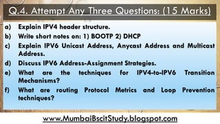 www.MumbaiBscitStudy.blogspot.com
Q.4. Attempt Any Three Questions: (15 Marks)
a) Explain IPV4 header structure.
b) Write short notes on: 1) BOOTP 2) DHCP
c) Explain IPV6 Unicast Address, Anycast Address and Multicast
Address.
d) Discuss IPV6 Address-Assignment Strategies.
e) What are the techniques for IPV4-to-IPV6 Transition
Mechanisms?
f) What are routing Protocol Metrics and Loop Prevention
techniques?
 
