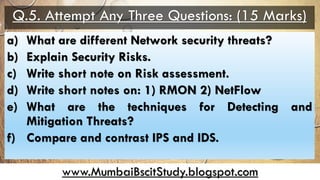 www.MumbaiBscitStudy.blogspot.com
Q.5. Attempt Any Three Questions: (15 Marks)
a) What are different Network security threats?
b) Explain Security Risks.
c) Write short note on Risk assessment.
d) Write short notes on: 1) RMON 2) NetFlow
e) What are the techniques for Detecting and
Mitigation Threats?
f) Compare and contrast IPS and IDS.
 