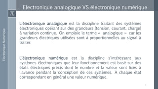 ElectroniqueNumérique
Electronique analogique VS électronique numérique
4
L'électronique analogique est la discipline traitant des systèmes
électroniques opérant sur des grandeurs (tension, courant, charge)
à variation continue. On emploie le terme « analogique » car les
grandeurs électriques utilisées sont à proportionnelles au signal à
traiter.
L'électronique numérique est la discipline s'intéressant aux
systèmes électroniques que leur fonctionnement est basé sur des
états électriques précis dont le nombre et la valeur sont fixés à
l'avance pendant la conception de ces systèmes. A chaque état
correspondant en général une valeur numérique.
 