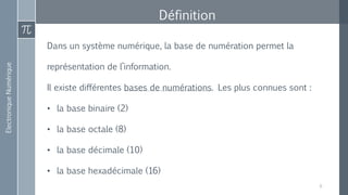 ElectroniqueNumérique
Définition
Dans un système numérique, la base de numération permet la
représentation de l’information.
Il existe différentes bases de numérations. Les plus connues sont :
• la base binaire (2)
• la base octale (8)
• la base décimale (10)
• la base hexadécimale (16)
6
 
