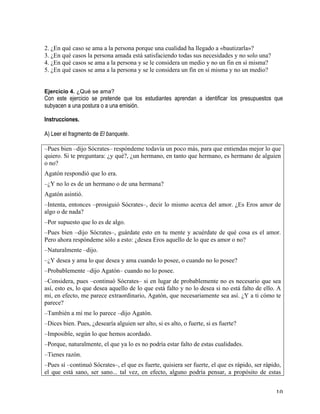   10	
  
2. ¿En qué caso se ama a la persona porque una cualidad ha llegado a «bautizarla»?
3. ¿En qué casos la persona amada está satisfaciendo todas sus necesidades y no solo una?
4. ¿En qué casos se ama a la persona y se le considera un medio y no un fin en sí misma?
5. ¿En qué casos se ama a la persona y se le considera un fin en sí misma y no un medio?
	
  
	
  
Ejercicio 4. ¿Qué se ama?
Con este ejercicio se pretende que los estudiantes aprendan a identificar los presupuestos que
subyacen a una postura o a una emisión.
Instrucciones.
A) Leer el fragmento de El banquete.
	
  
–Pues bien –dijo Sócrates– respóndeme todavía un poco más, para que entiendas mejor lo que
quiero. Si te preguntara: ¿y qué?, ¿un hermano, en tanto que hermano, es hermano de alguien
o no?
Agatón respondió que lo era.
–¿Y no lo es de un hermano o de una hermana?
Agatón asintió.
–Intenta, entonces –prosiguió Sócrates–, decir lo mismo acerca del amor. ¿Es Eros amor de
algo o de nada?
–Por supuesto que lo es de algo.
–Pues bien –dijo Sócrates–, guárdate esto en tu mente y acuérdate de qué cosa es el amor.
Pero ahora respóndeme sólo a esto: ¿desea Eros aquello de lo que es amor o no?
–Naturalmente –dijo.
–¿Y desea y ama lo que desea y ama cuando lo posee, o cuando no lo posee?
–Probablemente –dijo Agatón– cuando no lo posee.
–Considera, pues –continuó Sócrates– si en lugar de probablemente no es necesario que sea
así, esto es, lo que desea aquello de lo que está falto y no lo desea si no está falto de ello. A
mí, en efecto, me parece extraordinario, Agatón, que necesariamente sea así. ¿Y a ti cómo te
parece?
–También a mí me lo parece –dijo Agatón.
–Dices bien. Pues, ¿desearía alguien ser alto, si es alto, o fuerte, si es fuerte?
–Imposible, según lo que hemos acordado.
–Porque, naturalmente, el que ya lo es no podría estar falto de estas cualidades.
–Tienes razón.
–Pues sí –continuó Sócrates–, el que es fuerte, quisiera ser fuerte, el que es rápido, ser rápido,
el que está sano, ser sano... tal vez, en efecto, alguno podría pensar, a propósito de estas
 