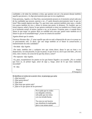   11	
  
cualidades y de todas las similares a éstas, que quienes son así y las poseen desean también
aquello que poseen; y lo digo precisamente para que no nos engañemos.
Estas personas, Agatón, si te fijas bien, necesariamente poseen en el momento actual cada una
de las cualidades que poseen, quieran o no. ¿Y quién desearía precisamente tener lo que ya
tiene? Mas cuando alguien nos diga: Yo, que estoy sano, quisiera también estar sano, y siendo
rico quiero también ser rico, y deseo lo mismo que poseo, le diríamos: Tú, hombre, que ya
tienes riqueza, salud y fuerza, lo que quieres realmente es tener eso también en el futuro, pues
en el momento actual, al menos, quieras o no, ya lo posees. Examina, pues, si cuando dices
'deseo lo que tengo' no quieres decir en realidad otra cosa que 'quiero tener también en el
futuro lo que en la actualidad tengo' ¿Acaso no estaría de acuerdo?
Agatón afirmó que lo estaría.
Entonces Sócrates dijo: ¿Y amar aquello que aún no está a disposición de uno ni se posee no
es precisamente esto, es decir, que uno tenga también en el futuro la conservación y
mantenimiento de estas cualidades?
–Sin duda –dijo Agatón.
–Por tanto, también éste y cualquier otro que sienta deseo, desea lo que no tiene a su
disposición y no está presente, lo que no posee, lo que él no es y de lo que está falto. ¿No son
éstas, más o menos, las cosas de las que hay deseo y amor?
–Por supuesto –dijo Agatón.
–Ea, pues, recapitulemos los puntos en los que hemos llegado a un acuerdo. ¿No es verdad
que Eros es, en primer lugar, amor de algo y, luego, amor de lo que tiene realmente
necesidad?
–Sí –dijo.
Platón
El banquete
	
  
B) Identificar en la letra de la canción Amor, el personaje que canta:
1. ¿Qué necesita?
2. ¿Qué quiere/desea?
3. ¿Qué ama?
4. ¿Qué tiene que quiere más?
5. ¿Qué es lo que quiere de las personas?
	
  
No te pido que te cuides
esa delgadez extrema,
sólo pido que me mires
con esa mirada buena.
Tus ojos no son luceros
que alumbran la madrugada,
pero si me miran siento
 