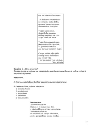   12	
  
que me tocas con tus manos.
Tus manos no son hermosas
no veo estilo en tus dedos,
pero que humanos reposan
si se enroscan en tu pelo.
Tu pelo ya sin color,
sin ese brillo supremo,
cuida y resguarda con celo
lo que cubre con amor.
Tu cerebro porque piensas,
porque es tu clave y motor,
va generando la fuerza
que me hace humano y mejor.
Cuerpo, manos, ojos, pelo,
carne y hueso inanimados
que cobran vida,
y por eso quiero vivir a tu lado.
Pablo Milanés
Ejercicio 5. ¿Cómo amamos?
Con este ejercicio se pretende que los estudiantes aprendan a proponer formas de verificar o refutar la
respuesta que proponen.
Instrucciones.
A) En el poema de Sabines identificar las acciones que se realizan al amar.
B) De esas acciones, clasificar las que son:
a. acciones físicas
b. sentimientos
c. sensaciones
d. emociones
e. pensamientos
Los amorosos
Los amorosos callan.
El amor es el silencio más fino,
el más tembloroso, el más insoportable.
Los amorosos buscan,
los amorosos son los que abandonan,
son los que cambian, los que olvidan.
 