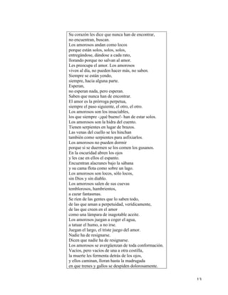   13	
  
Su corazón les dice que nunca han de encontrar,
no encuentran, buscan.
Los amorosos andan como locos
porque están solos, solos, solos,
entregándose, dándose a cada rato,
llorando porque no salvan al amor.
Les preocupa el amor. Los amorosos
viven al día, no pueden hacer más, no saben.
Siempre se están yendo,
siempre, hacia alguna parte.
Esperan,
no esperan nada, pero esperan.
Saben que nunca han de encontrar.
El amor es la prórroga perpetua,
siempre el paso siguiente, el otro, el otro.
Los amorosos son los insaciables,
los que siempre -¡qué bueno!- han de estar solos.
Los amorosos son la hidra del cuento.
Tienen serpientes en lugar de brazos.
Las venas del cuello se les hinchan
también como serpientes para asfixiarlos.
Los amorosos no pueden dormir
porque si se duermen se los comen los gusanos.
En la oscuridad abren los ojos
y les cae en ellos el espanto.
Encuentran alacranes bajo la sábana
y su cama flota como sobre un lago.
Los amorosos son locos, sólo locos,
sin Dios y sin diablo.
Los amorosos salen de sus cuevas
temblorosos, hambrientos,
a cazar fantasmas.
Se ríen de las gentes que lo saben todo,
de las que aman a perpetuidad, verídicamente,
de las que creen en el amor
como una lámpara de inagotable aceite.
Los amorosos juegan a coger el agua,
a tatuar el humo, a no irse.
Juegan el largo, el triste juego del amor.
Nadie ha de resignarse.
Dicen que nadie ha de resignarse.
Los amorosos se avergüenzan de toda conformación.
Vacíos, pero vacíos de una a otra costilla,
la muerte les fermenta detrás de los ojos,
y ellos caminan, lloran hasta la madrugada
en que trenes y gallos se despiden dolorosamente.
 