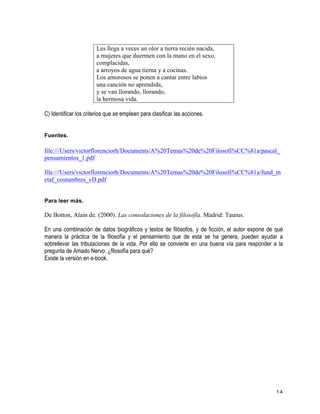   14	
  
Les llega a veces un olor a tierra recién nacida,
a mujeres que duermen con la mano en el sexo,
complacidas,
a arroyos de agua tierna y a cocinas.
Los amorosos se ponen a cantar entre labios
una canción no aprendida,
y se van llorando, llorando,
la hermosa vida.
	
  
C) Identificar los criterios que se emplean para clasificar las acciones.
	
  
	
  
Fuentes.
	
  
file:///Users/victorflorenciorh/Documents/A%20Temas%20de%20Filosofi%CC%81a/pascal_
pensamientos_1.pdf
file:///Users/victorflorenciorh/Documents/A%20Temas%20de%20Filosofi%CC%81a/fund_m
etaf_costumbres_vD.pdf
Para leer más.
De Botton, Alain de. (2000). Las consolaciones de la filosofía. Madrid: Taurus.
En una combinación de datos biográficos y textos de filósofos, y de ficción, el autor expone de qué
manera la práctica de la filosofía y el pensamiento que de esta se ha genera, pueden ayudar a
sobrellevar las tribulaciones de la vida. Por ello se convierte en una buena vía para responder a la
pregunta de Amado Nervo: ¿filosofía para qué?
Existe la versión en e-book.
 