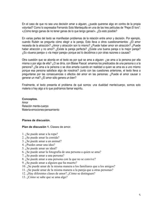   5	
  
En el caso de que no sea una decisión amar a alguien, ¿puede quererse algo en contra de la propia
voluntad? Como lo expresaba Fernando Soto Mantequilla en una de las tres películas de “Pepe El toro”:
«¡Cómo tengo ganas de no tener ganas de lo que tengo ganas!». ¿Es esto posible?
En varias partes del texto se manifiestan problemas de la relación entre amor y decisión. Por ejemplo,
cuando Rubén se pregunta cómo elegir a la pareja, Esto lleva a otros cuestionamientos: ¿El amor
necesita de la atracción? ¿Amor y atracción son lo mismo? ¿Puede haber amor sin atracción? ¿Puede
haber atracción y no amor? ¿Existe la pareja perfecta? ¿Existe una buena pareja o la mejor pareja?
¿Es «buena pareja» o «la mejor pareja» porque así lo decidimos o por otras razones o causas?
Otra cuestión que se aborda en el texto es por qué se ama a alguien: ¿se ama a la persona por ella
misma o por algo de ella? ¿O se diría, con Blaise Pascal: amamos los predicados de una persona o a la
persona? ¿Se ama a la persona o se dice amarla cuando en realidad a quien se ama es a uno mismo
porque esa persona satisface algo de nosotros? Junto con las cuestiones anteriores, el texto lleva a
preguntarse por las consecuencias o efectos del amor en las personas: ¿Puede el amor causar o
generar un mal? ¿El amor sólo genera un bien?
Finalmente, el texto presenta el problema de qué somos: una dualidad mente/cuerpo, somos solo
materia o hay algo a lo que podríamos llamar espíritu.
Conceptos.
Amor
Relación mente-cuerpo
Materia-emociones-pensamiento
	
  
Planes de discusión.
Plan de discusión 1. Clases de amor.
1. ¿Se puede amar a la ropa?
2. ¿Se puede amar la comida?
3. ¿Se puede amar a un animal?
4. ¿Puedes amar una idea?
5. ¿Se puede amar un ideal?
6. ¿Se puede amar la fotografía de una persona a quien se ama?
7. ¿Se puede amar a una persona?
8. ¿Se puede amar a una persona con la que no se convive?
9. ¿Se puede amar a alguien que ha muerto?
10. ¿Se puede amar de la misma manera a los familiares que a los amigos?
11. ¿Se puede amar de la misma manera a la pareja que a otras personas?
12. ¿Hay diferentes clases de amor? ¿Cómo se distinguen?
13. ¿Cómo se sabe que se ama algo?
 