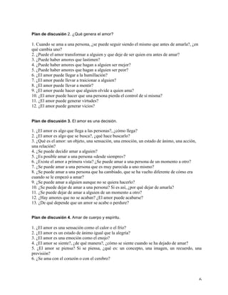   6	
  
Plan de discusión 2. ¿Qué genera el amor?
1. Cuando se ama a una persona, ¿se puede seguir siendo el mismo que antes de amarla?, ¿en
qué cambia uno?
2. ¿Puede el amor transformar a alguien y que deje de ser quien era antes de amar?
3. ¿Puede haber amores que lastimen?
4. ¿Puede haber amores que hagan a alguien ser mejor?
5. ¿Puede haber amores que hagan a alguien ser peor?
6. ¿El amor puede llegar a la humillación?
7. ¿El amor puede llevar a traicionar a alguien?
8. ¿El amor puede llevar a mentir?
9. ¿El amor puede hacer que alguien olvide a quien ama?
10. ¿El amor puede hacer que una persona pierda el control de sí misma?
11. ¿El amor puede generar virtudes?
12. ¿El amor puede generar vicios?
Plan de discusión 3. El amor es una decisión.
1. ¿El amor es algo que llega a las personas?, ¿cómo llega?
2. ¿El amor es algo que se busca?, ¿qué hace buscarlo?
3. ¿Qué es el amor: un objeto, una sensación, una emoción, un estado de ánimo, una acción,
una relación?
4. ¿Se puede decidir amar a alguien?
5. ¿Es posible amar a una persona «desde siempre»?
6. ¿Existe el amor a primera vista? ¿Se puede amar a una persona de un momento a otro?
7. ¿Se puede amar a una persona que es muy parecida a uno mismo?
8. ¿Se puede amar a una persona que ha cambiado, que se ha vuelto diferente de cómo era
cuando se le empezó a amar?
9. ¿Se puede amar a alguien aunque no se quiera hacerlo?
10. ¿Se puede dejar de amar a una persona? Si es así, ¿por qué dejar de amarla?
11. ¿Se puede dejar de amar a alguien de un momento a otro?
12. ¿Hay amores que no se acaban? ¿El amor puede acabarse?
13. ¿De qué depende que un amor se acabe o perdure?
Plan de discusión 4. Amar de cuerpo y espíritu.
	
  
1. ¿El amor es una sensación como el calor o el frío?
2. ¿El amor es un estado de ánimo igual que la alegría?
3. ¿El amor es una emoción como el enojo?
4. ¿El amor se siente?, ¿de qué manera?, ¿cómo se siente cuando se ha dejado de amar?
5. ¿El amor se piensa? Si se piensa, ¿qué es: un concepto, una imagen, un recuerdo, una
previsión?
6. ¿Se ama con el corazón o con el cerebro?
 