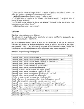   7	
  
7. ¿Qué significa «amar de cuerpo entero»? Si alguien ha perdido una parte del cuerpo —un
brazo, por ejemplo— podrá pensar o sentir igual que antes?
8. ¿Se puede saber cuando se ama a alguien?, ¿cómo se sabe?
9. ¿Se puede amar el espíritu de una persona y no amar su cuerpo?, ¿y se puede amar su
cuerpo sin amar su espíritu?
10. ¿Se puede pensar cuando se ama a una persona?, ¿se puede pensar que se ama a esa
persona y amarla al mismo tiempo?
11. ¿Qué significa «amar a una persona»?
	
  
	
  
Ejercicios.
Ejercicio 1. Las contradicciones del amor.
Con este ejercicio se pretende que los estudiantes aprendan a identificar los presupuestos que
subyacen a una postura o a una emisión.
Dice Schopenhauer que «en ocasiones, el amor está en contradicción no solo con las condiciones
exteriores, sino también con la individualidad íntima, cuando se enamora el hombre de una mujer a
quien desprecia y odia […] pero la voluntad de la especie tiene tal dominación sobre el individuo que,
tratándose del amor, cierra los ojos acerca de los defectos que le son odiosos, los olvida […]»
Instrucción. Responder las siguientes preguntas.
Sí/No
¿Se puede amar a una persona sin conocerla?
¿Se puede amar a una persona de la que no se sabe algo, amarla solo por verla?
¿Se puede amar a una persona que sea muy diferente de como uno es?
¿Se puede amar a una persona que nos desagrada?
¿Se puede amar a varias personas de la misma manera?
¿Se puede amar a una persona y no confiar en ella?
¿Se puede no amar a una persona que nos gusta o agrada?
¿Se puede amar a una persona y querer estar lejos de ella?
¿Se puede amar a una persona aunque se deje de convivir con ella?
¿Se puede odiar a una persona a la que se ha amado?
¿Confiar en la persona que se ama, es una virtud o un vicio?
¿Puede haber amor de pareja y que no haya atracción física entre ambos?
¿Puede haber atracción física entre dos personas y que no se amen?
¿Se puede amar a una persona y pedirle que no haga aquello que le gusta hacer?
¿Se puede amar a una persona e imponerle la manera de pensar o de sentir de uno?
¿Se puede dejar a una persona precisamente por amarla?
¿Puede portarse terca una persona que ama?
¿Se puede amar a una persona y hacerle daño por el hecho de amarla?
¿El amor es algo racional?
¿El amor es algo irracional?
	
  
 