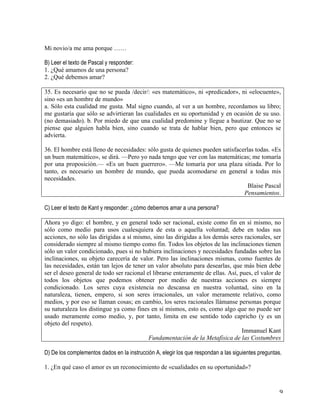   9	
  
Mi novio/a me ama porque ……
B) Leer el texto de Pascal y responder:
1. ¿Qué amamos de una persona?
2. ¿Qué debemos amar?
	
  
35. Es necesario que no se pueda /decir/: «es matemático», ni «predicador», ni «elocuente»,
sino «es un hombre de mundo»
a. Sólo esta cualidad me gusta. Mal signo cuando, al ver a un hombre, recordamos su libro;
me gustaría que sólo se advirtieran las cualidades en su oportunidad y en ocasión de su uso.
(no demasiado). b. Por miedo de que una cualidad predomine y llegue a bautizar. Que no se
piense que alguien habla bien, sino cuando se trata de hablar bien, pero que entonces se
advierta.
36. El hombre está lleno de necesidades: sólo gusta de quienes pueden satisfacerlas todas. «Es
un buen matemático», se dirá. —Pero yo nada tengo que ver con las matemáticas; me tomaría
por una proposición.— «Es un buen guerrero». —Me tomaría por una plaza sitiada. Por lo
tanto, es necesario un hombre de mundo, que pueda acomodarse en general a todas mis
necesidades.
Blaise Pascal
Pensamientos.
	
  
C) Leer el texto de Kant y responder: ¿cómo debemos amar a una persona?
Ahora yo digo: el hombre, y en general todo ser racional, existe como fin en sí mismo, no
sólo como medio para usos cualesquiera de esta o aquella voluntad; debe en todas sus
acciones, no sólo las dirigidas a sí mismo, sino las dirigidas a los demás seres racionales, ser
considerado siempre al mismo tiempo como fin. Todos los objetos de las inclinaciones tienen
sólo un valor condicionado, pues si no hubiera inclinaciones y necesidades fundadas sobre las
inclinaciones, su objeto carecería de valor. Pero las inclinaciones mismas, como fuentes de
las necesidades, están tan lejos de tener un valor absoluto para desearlas, que más bien debe
ser el deseo general de todo ser racional el librarse enteramente de ellas. Así, pues, el valor de
todos los objetos que podemos obtener por medio de nuestras acciones es siempre
condicionado. Los seres cuya existencia no descansa en nuestra voluntad, sino en la
naturaleza, tienen, empero, si son seres irracionales, un valor meramente relativo, como
medios, y por eso se llaman cosas; en cambio, los seres racionales llámanse personas porque
su naturaleza los distingue ya como fines en sí mismos, esto es, como algo que no puede ser
usado meramente como medio, y, por tanto, limita en ese sentido todo capricho (y es un
objeto del respeto).
Immanuel Kant
Fundamentación de la Metafísica de las Costumbres
D) De los complementos dados en la instrucción A, elegir los que respondan a las siguientes preguntas.
	
  
1. ¿En qué caso el amor es un reconocimiento de «cualidades en su oportunidad»?
 