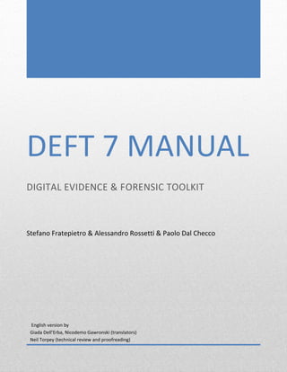 DEFT 7 MANUAL
DIGITAL EVIDENCE & FORENSIC TOOLKIT
Stefano Fratepietro & Alessandro Rossetti & Paolo Dal Checco
English version by
Giada Dell’Erba, Nicodemo Gawronski (translators)
Neil Torpey (technical review and proofreading)
 