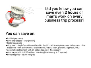 You can save on:
•fulfilling requests
•save the forests - stop printing
•faster approvals
•stop searching informations related to the trip - all is one place, next to business trips
electronic form (documents, attachments, email, scan, pictures, agendas, etc.)
•automatic settlement with an option to print it if necessary
•data exported into ERP without rewriting (it is already in IT system)
•better reports - better insights
Did you know you can
save even 2 hours of
man’s work on every
business trip process?
 