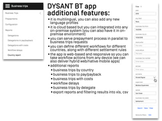 DYSANT BT app
additional features:
•it is multilingual, you can also add any new
language profiles
•it is cloud based but you can integrated into any
on-premise system (you can also have it in on-
premise environment)
•you can serve prepayment process in parallel to
business trips requests
•you can define different workflows for different
countries, along with different settlement rules
•the app is web-based and responsive so you can
take workflow actions from any device (we can
also deliver hybrid web/native mobile apps)
•additional reports
•business trips by country
•business trips to pay/payback
•business trips with costs
•workflow delays
•business trips by delegate
•export reports and filtering results into xls, csv
 