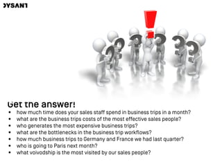 Get the answer!
• how much time does your sales staff spend in business trips in a month?
• what are the business trips costs of the most effective sales people?
• who generates the most expensive business trips?
• what are the bottlenecks in the business trip workflows?
• how much business trips to Germany and France we had last quarter?
• who is going to Paris next month?
• what voivodship is the most visited by our sales people?
 