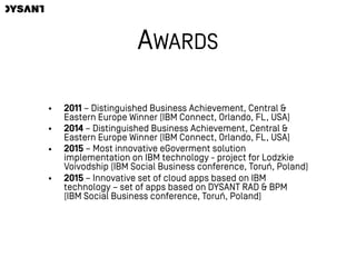 AWARDS
• 2011 – Distinguished Business Achievement, Central &
Eastern Europe Winner (IBM Connect, Orlando, FL, USA)
• 2014 – Distinguished Business Achievement, Central &
Eastern Europe Winner (IBM Connect, Orlando, FL, USA)
• 2015 – Most innovative eGoverment solution
implementation on IBM technology - project for Lodzkie
Voivodship (IBM Social Business conference, Toruń, Poland)
• 2015 – Innovative set of cloud apps based on IBM
technology – set of apps based on DYSANT RAD & BPM  
(IBM Social Business conference, Toruń, Poland)
 