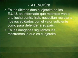 ATENCIÓN! En los últimos días el ejercito de los E.U.U. ah informado que mientras van a una lucha contra Irak, necesitan reclutar a nuevos soldados con el valor suficiente como para defender a su país. En las imágenes siguientes les mostramos lo que es el ejercito. 