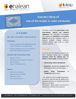 Success story of
one of the leader in semi-conductor

AT A GLANCE
Our client: one leader in semi-conductor
Challenges


Remain competitive while adopting to the new
reality of software as a strategic activity



Provide an application across all the teams to
industrialize software development

Solution with Tuleap Open ALM





Support with SLA
Maintenance in operational condition
Open Roadmap
Support to developments

Our client, like most industrial companies, has
faced challenges dealing with a changing
profession where the software used has
become a critical activity. Challenges included:
 Industrializing software development

 Helping
teams
Accompagner
changement and train teams

8 000 users worldwide
Implementation of CMMI
Reduction of TCO
Increase productivity

www.enalean.com

Challenges

 Orchestrate development processes that
differ between teams and technologies

Results





Our client is one of the world leaders in the
semiconductor industry and industrial
applications. This corporation’s technologies
and products are embedded in our everyday
products such as cars (navigation, control ...),
medicine
(medical
imaging,
electronic
implants), phones, bank cards or homes
(security, electrical ...).

Email : contact@enalean.com

le

« We realized we were no longer only producer
of electronic ships and that the quality of our
embedded software is an important part of the
value of our products.
We needed a global solution and services to
help us in this evolution of our business.»

Tél: +33 (0)9 81 41 77 82

Tuleap Open ALM is a product and a trademark registered of Enalean SAS

 