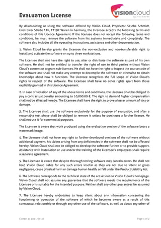 Evaluation License
Correct as 2011-05-20 Page 1 of 2
By downloading or using the software offered by Vision Cloud, Proprietor Sascha Schmidt,
Güstrower Straße 12b, 17192 Waren in Germany, the Licensee accepts the following terms and
conditions of this Licence Agreement. If the licensee does not accept the following terms and
conditions, he must remove the software from his systems immediately and completely. The
software also includes all the operating instructions, assistance and other documentation.
1. Vision Cloud hereby grants the Licensee the non-exclusive and non-transferable right to
install and activate the software on up to three workstations.
The Licensee shall not have the right to use, alter or distribute the software as part of his own
software. He shall not be entitled to transfer the right of use to third parties without Vision
Cloud’s consent or to grant sub-licences. He shall not have the right to inspect the source code of
the software and shall not make any attempt to decompile the software or otherwise to obtain
knowledge about how it functions. The Licensee recognizes the full scope of Vision Cloud’s
rights in respect of the software. The Licensee shall have no other rights apart from those
explicitly granted in this Licence Agreement.
2. In case of violation of any of the above terms and conditions, the Licensee shall be obliged to
pay a contractual penalty amounting to 10,000.00 €. The right to demand higher compensation
shall not be affected hereby. The Licensee shall have the right to prove a lesser amount of loss or
damage.
3. The Licensee shall use the software exclusively for the purpose of evaluation, and after a
reasonable test phase shall be obliged to remove it unless he purchases a further licence. He
shall not use it for commercial purposes.
The Licensee is aware that work produced using the evaluation version of the software bears a
watermark image.
4. The Licensee shall not have any right to further-developed versions of the software without
additional payment; his claims arising from any deficiencies in the software shall not be affected
hereby. Vision Cloud shall not be obliged to develop the software further or to provide support.
Assistance with installation or use and/or the training of the Licensee’s employees shall require
a separate agreement.
5. The Licensee is aware that despite thorough testing software may contain errors. He shall not
hold Vision Cloud liable for any such errors insofar as they are not due to intent or gross
negligence, cause physical harm or damage human health, or fall under the Product Liability Act.
6. The software corresponds to the technical state of the art set out on Vision Cloud’s homepage.
Vision Cloud shall not assume any guarantee that the software meets the requirements of the
Licensee or is suitable for the intended purpose. Neither shall any other guarantees be assumed
by Vision Cloud.
7. The Licensee hereby undertakes to keep silent about any information concerning the
functioning or operation of the software of which he becomes aware as a result of this
contractual relationship or through any other use of the software, as well as about any other of
 
