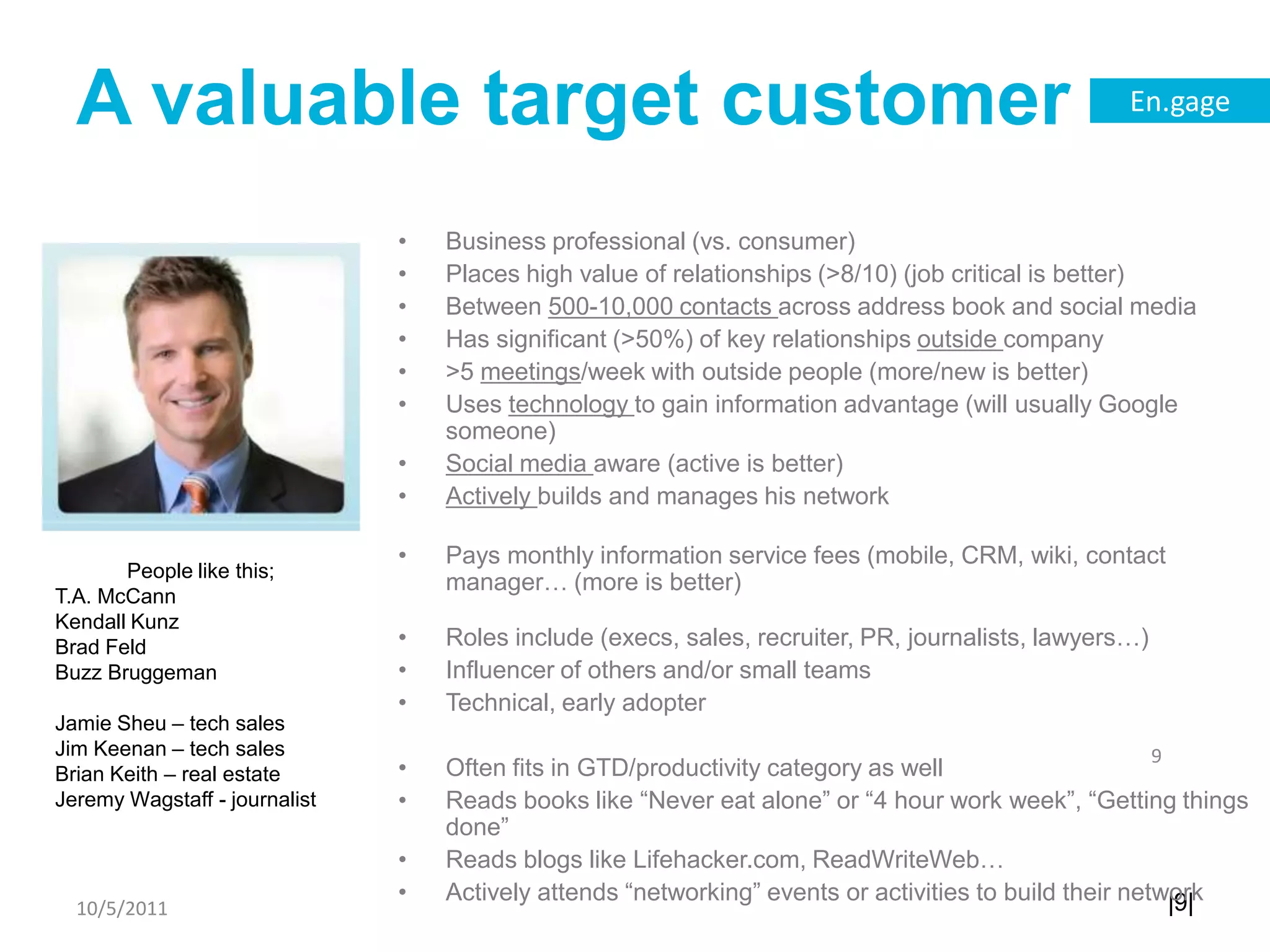 A valuable target customerBusiness professional (vs. consumer)Places high value of relationships (>8/10) (job critical is better)Between 500-10,000 contacts across address book and social mediaHas significant (>50%) of key relationships outside company>5 meetings/week with outside people (more/new is better)Uses technology to gain information advantage (will usually Google someone)Social media aware (active is better)Actively builds and manages his networkPays monthly information service fees (mobile, CRM, wiki, contact manager… (more is better)Roles include (execs, sales, recruiter, PR, journalists, lawyers…)Influencer of others and/or small teamsTechnical, early adopterOften fits in GTD/productivity category as wellReads books like “Never eat alone” or “4 hour work week”, “Getting things done”Reads blogs like Lifehacker.com, ReadWriteWeb…Actively attends “networking” events or activities to build their network10/5/119People like this;T.A. McCannKendall KunzBrad FeldBuzz BruggemanJamie Sheu – tech salesJim Keenan – tech salesBrian Keith – real estateJeremy Wagstaff - journalist