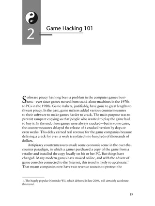 Software piracy has long been a problem in the computer games busi-
ness—ever since games moved from stand-alone machines in the 1970s
to PCs in the 1980s. Game makers, justiﬁably, have gone to great lengths to
thwart piracy. In the past, game makers added various countermeasures
to their software to make games harder to crack. The main purpose was to
prevent rampant copying so that people who wanted to play the game had
to buy it. In the end, these games were always cracked—but in some cases,
the countermeasures delayed the release of a cracked version by days or
even weeks. This delay earned real revenue for the game companies because
delaying a crack for even a week translated into hundreds of thousands of
dollars.
Antipiracy countermeasures made some economic sense in the over-the-
counter paradigm, in which a gamer purchased a copy of the game from a
retailer and installed the copy locally on his or her PC. But things have
changed. Many modern games have moved online, and with the advent of
game consoles connected to the Internet, this trend is likely to accelerate.1
That means companies now have two revenue sources to protect: the
Game Hacking 101
2
19
1. The hugely popular Nintendo Wii, which debuted in late 2006, will certainly accelerate
this trend.
6627ch02.qxd_lb 6/22/07 7:31 AM Page 19
 